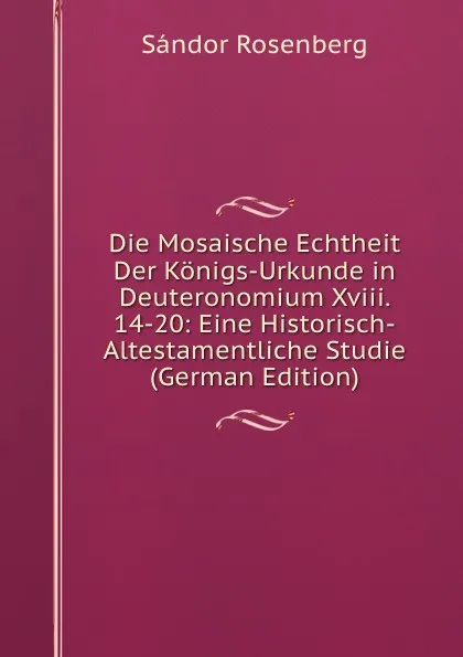 Обложка книги Die Mosaische Echtheit Der Konigs-Urkunde in Deuteronomium Xviii. 14-20: Eine Historisch-Altestamentliche Studie (German Edition), Sándor Rosenberg