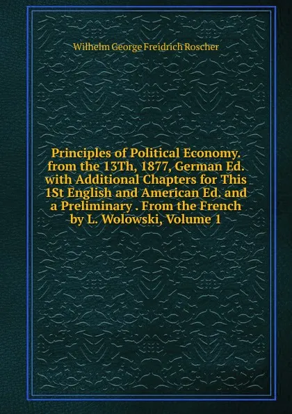 Обложка книги Principles of Political Economy. from the 13Th, 1877, German Ed. with Additional Chapters for This 1St English and American Ed. and a Preliminary . From the French by L. Wolowski, Volume 1, Wilhelm George Freidrich Roscher