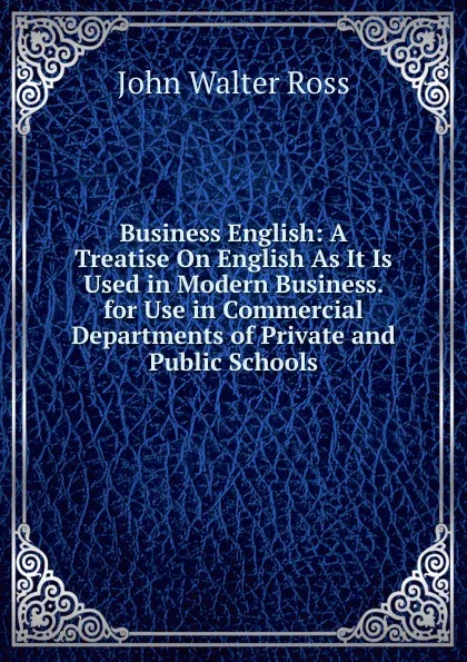 Обложка книги Business English: A Treatise On English As It Is Used in Modern Business. for Use in Commercial Departments of Private and Public Schools, John Walter Ross