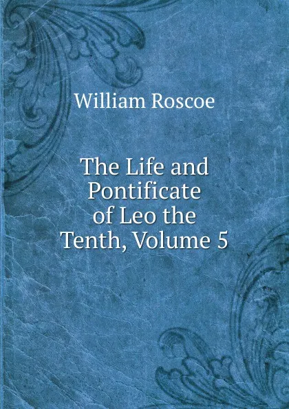 Обложка книги The Life and Pontificate of Leo the Tenth, Volume 5, William Roscoe