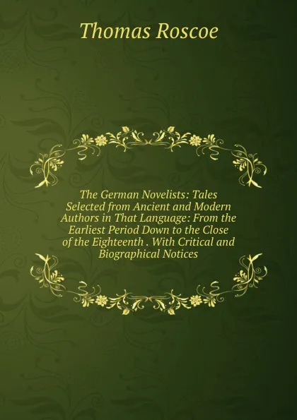 Обложка книги The German Novelists: Tales Selected from Ancient and Modern Authors in That Language: From the Earliest Period Down to the Close of the Eighteenth . With Critical and Biographical Notices, Thomas Roscoe