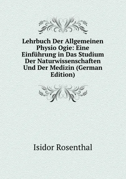 Обложка книги Lehrbuch Der Allgemeinen Physio Ogie: Eine Einfuhrung in Das Studium Der Naturwissenschaften Und Der Medizin (German Edition), Isidor Rosenthal