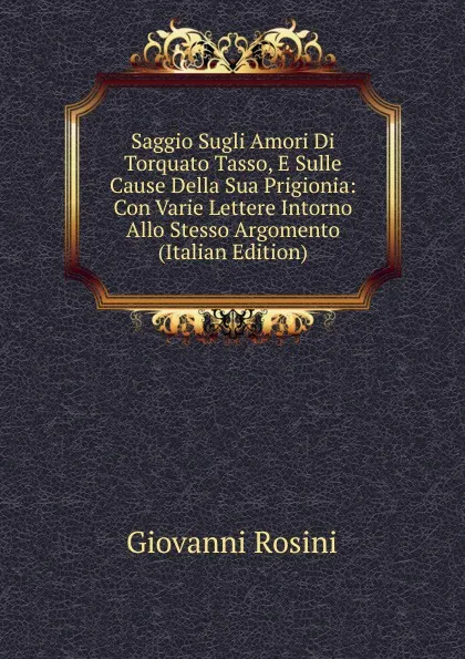 Обложка книги Saggio Sugli Amori Di Torquato Tasso, E Sulle Cause Della Sua Prigionia: Con Varie Lettere Intorno Allo Stesso Argomento (Italian Edition), Giovanni Rosini