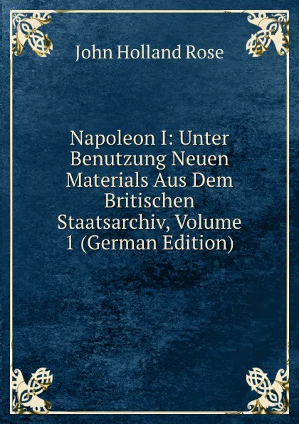 Обложка книги Napoleon I: Unter Benutzung Neuen Materials Aus Dem Britischen Staatsarchiv, Volume 1 (German Edition), Rose J. Holland