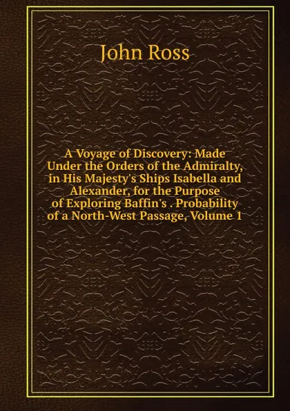 Обложка книги A Voyage of Discovery: Made Under the Orders of the Admiralty, in His Majesty.s Ships Isabella and Alexander, for the Purpose of Exploring Baffin.s . Probability of a North-West Passage, Volume 1, John Ross