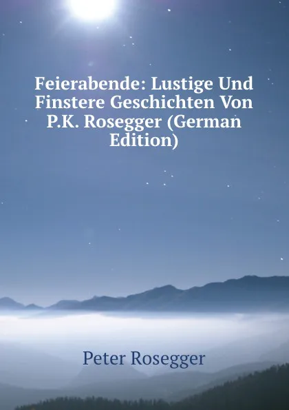 Обложка книги Feierabende: Lustige Und Finstere Geschichten Von P.K. Rosegger (German Edition), P. Rosegger