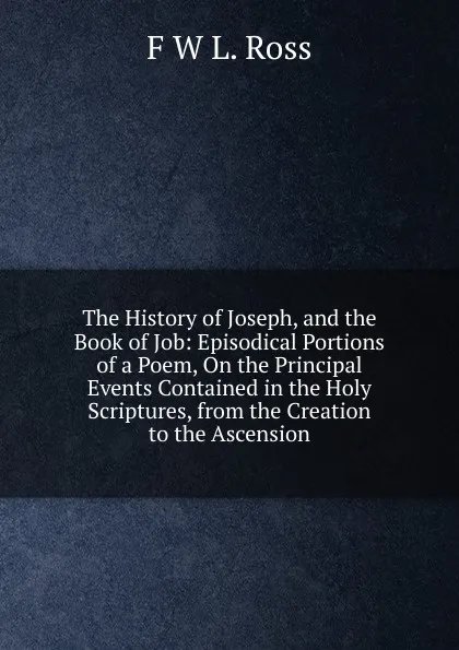 Обложка книги The History of Joseph, and the Book of Job: Episodical Portions of a Poem, On the Principal Events Contained in the Holy Scriptures, from the Creation to the Ascension, F W L. Ross