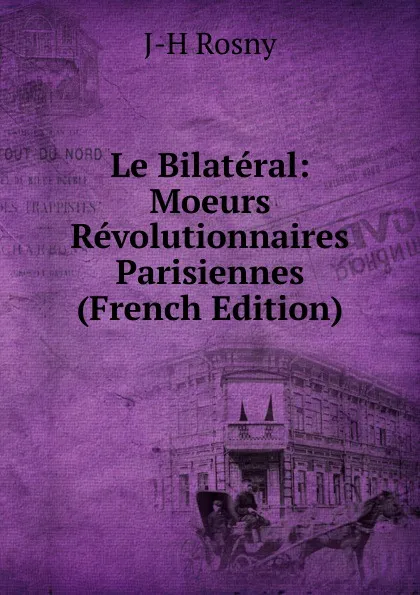 Обложка книги Le Bilateral: Moeurs Revolutionnaires Parisiennes (French Edition), J-H Rosny