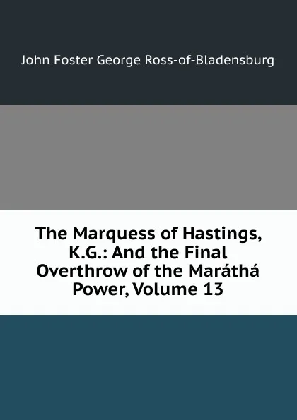 Обложка книги The Marquess of Hastings, K.G.: And the Final Overthrow of the Maratha Power, Volume 13, John Foster George Ross-of-Bladensburg