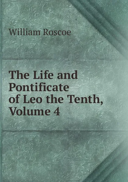 Обложка книги The Life and Pontificate of Leo the Tenth, Volume 4, William Roscoe