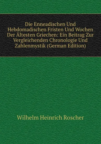 Обложка книги Die Enneadischen Und Hebdomadischen Fristen Und Wochen Der Altesten Griechen: Ein Beitrag Zur Vergleichenden Chronologie Und Zahlenmystik (German Edition), Wilhelm H. Roscher