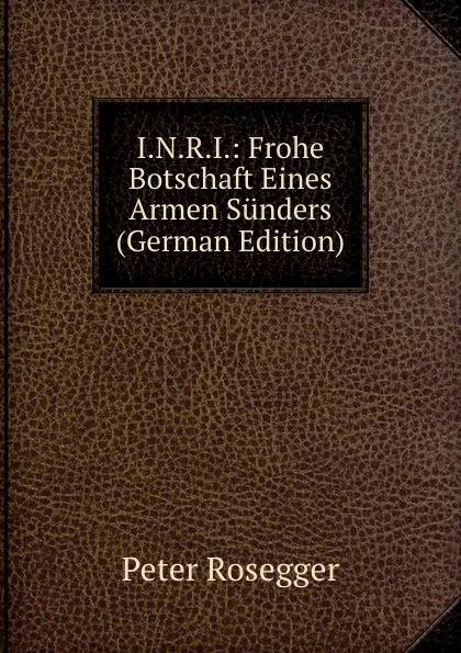 Обложка книги I.N.R.I.: Frohe Botschaft Eines Armen Sunders (German Edition), P. Rosegger