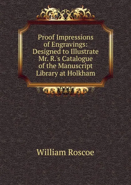Обложка книги Proof Impressions of Engravings: Designed to Illustrate Mr. R..s Catalogue of the Manuscript Library at Holkham, William Roscoe