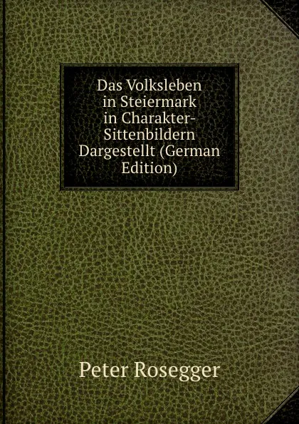 Обложка книги Das Volksleben in Steiermark in Charakter-. Sittenbildern Dargestellt (German Edition), P. Rosegger