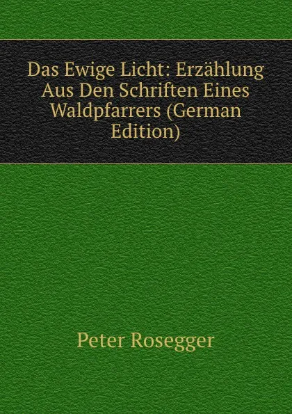 Обложка книги Das Ewige Licht: Erzahlung Aus Den Schriften Eines Waldpfarrers (German Edition), P. Rosegger