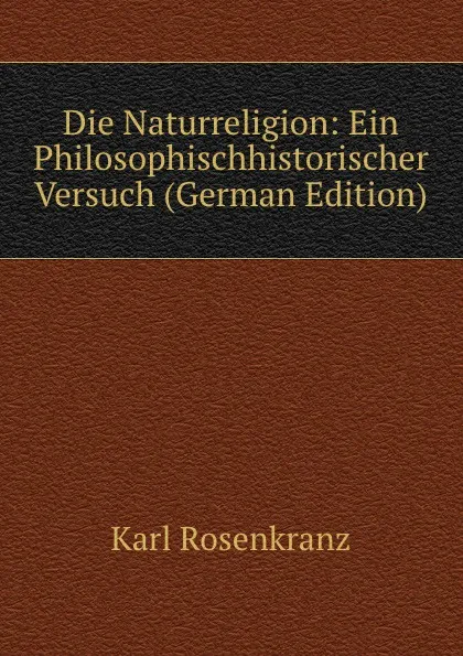 Обложка книги Die Naturreligion: Ein Philosophischhistorischer Versuch (German Edition), Karl Rosenkranz