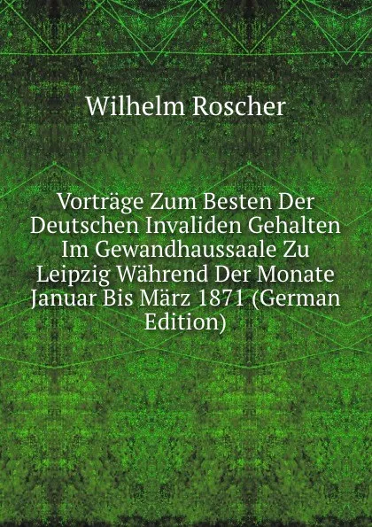 Обложка книги Vortrage Zum Besten Der Deutschen Invaliden Gehalten Im Gewandhaussaale Zu Leipzig Wahrend Der Monate Januar Bis Marz 1871 (German Edition), Wilhelm Roscher