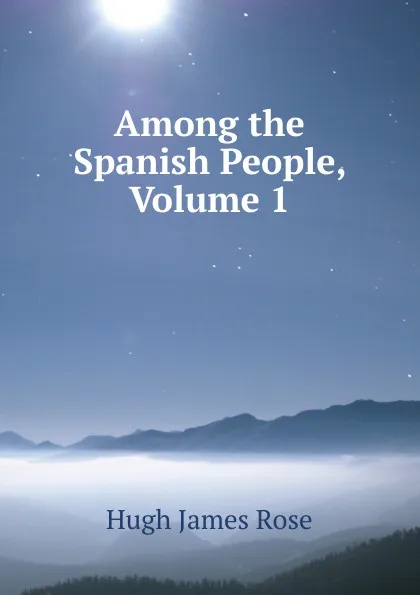 Обложка книги Among the Spanish People, Volume 1, Hugh James Rose