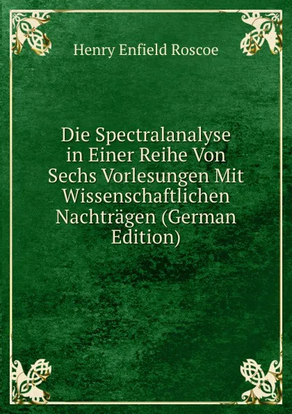 Обложка книги Die Spectralanalyse in Einer Reihe Von Sechs Vorlesungen Mit Wissenschaftlichen Nachtragen (German Edition), Henry Enfield Roscoe