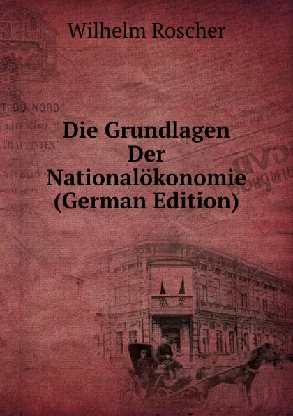 Обложка книги Die Grundlagen Der Nationalokonomie (German Edition), Wilhelm Roscher