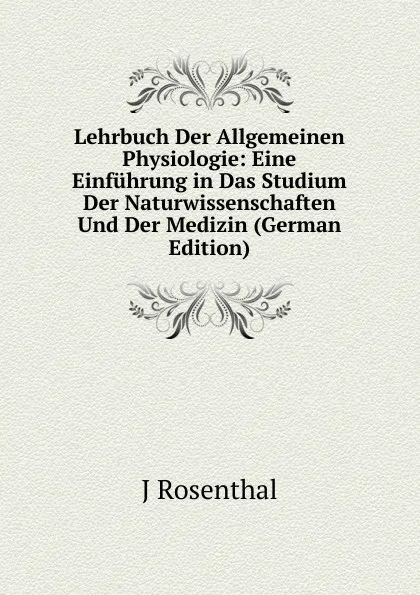 Обложка книги Lehrbuch Der Allgemeinen Physiologie: Eine Einfuhrung in Das Studium Der Naturwissenschaften Und Der Medizin (German Edition), J Rosenthal