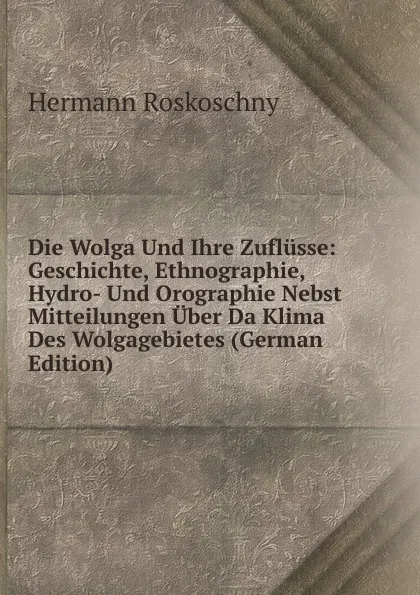 Обложка книги Die Wolga Und Ihre Zuflusse: Geschichte, Ethnographie, Hydro- Und Orographie Nebst Mitteilungen Uber Da Klima Des Wolgagebietes (German Edition), Hermann Roskoschny