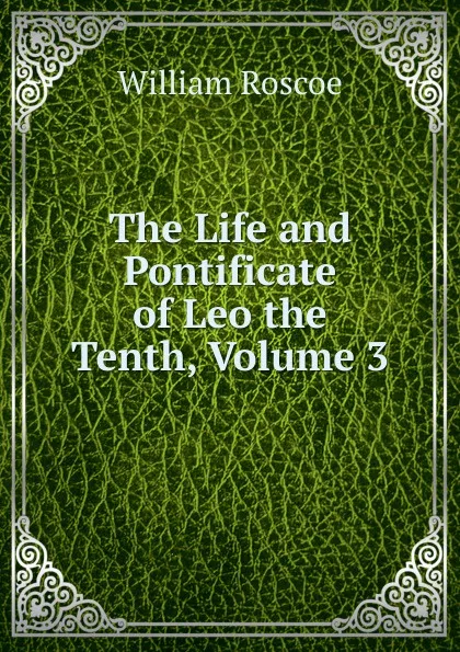 Обложка книги The Life and Pontificate of Leo the Tenth, Volume 3, William Roscoe