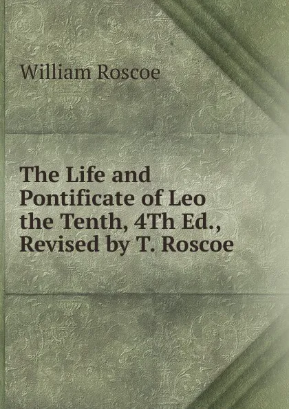 Обложка книги The Life and Pontificate of Leo the Tenth, 4Th Ed., Revised by T. Roscoe, William Roscoe