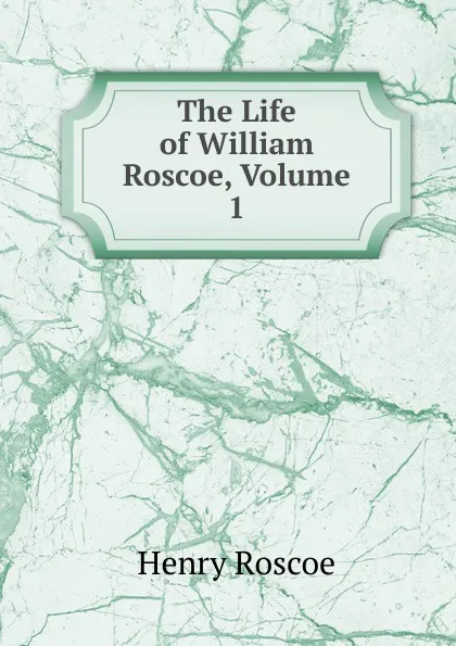 Обложка книги The Life of William Roscoe, Volume 1, Henry Roscoe