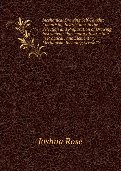 Обложка книги Mechanical Drawing Self-Taught: Comprising Instructions in the Selection and Preparation of Drawing Instruments. Elementary Instruction in Practical . and Elementary Mechanism, Including Screw Th, Joshua Rose