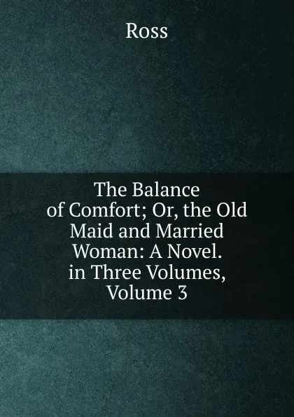 Обложка книги The Balance of Comfort; Or, the Old Maid and Married Woman: A Novel. in Three Volumes, Volume 3, Ross