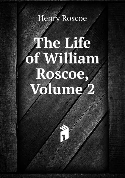 Обложка книги The Life of William Roscoe, Volume 2, Henry Roscoe