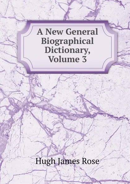 Обложка книги A New General Biographical Dictionary, Volume 3, Hugh James Rose