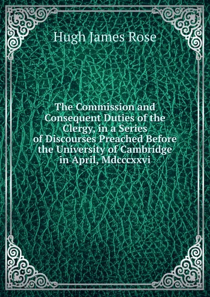 Обложка книги The Commission and Consequent Duties of the Clergy, in a Series of Discourses Preached Before the University of Cambridge in April, Mdcccxxvi., Hugh James Rose