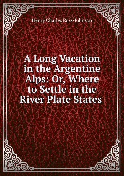 Обложка книги A Long Vacation in the Argentine Alps: Or, Where to Settle in the River Plate States ., Henry Charles Ross-Johnson