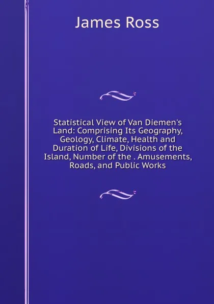 Обложка книги Statistical View of Van Diemen.s Land: Comprising Its Geography, Geology, Climate, Health and Duration of Life, Divisions of the Island, Number of the . Amusements, Roads, and Public Works, James Ross