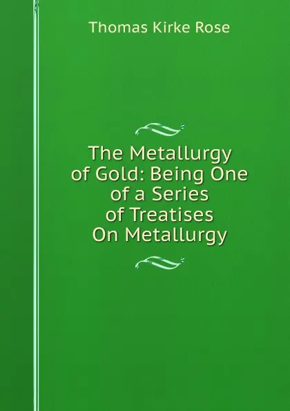 Обложка книги The Metallurgy of Gold: Being One of a Series of Treatises On Metallurgy, Thomas Kirke Rose