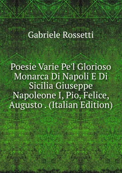 Обложка книги Poesie Varie Pe.l Glorioso Monarca Di Napoli E Di Sicilia Giuseppe Napoleone I, Pio, Felice, Augusto . (Italian Edition), Gabriele Rossetti