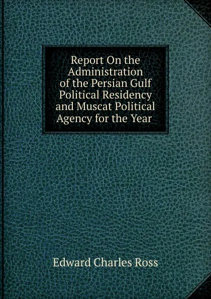 Обложка книги Report On the Administration of the Persian Gulf Political Residency and Muscat Political Agency for the Year ., Edward Charles Ross