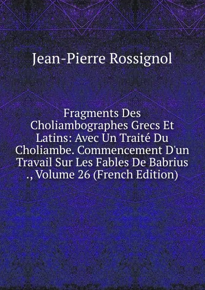 Обложка книги Fragments Des Choliambographes Grecs Et Latins: Avec Un Traite Du Choliambe. Commencement D.un Travail Sur Les Fables De Babrius ., Volume 26 (French Edition), Jean-Pierre Rossignol