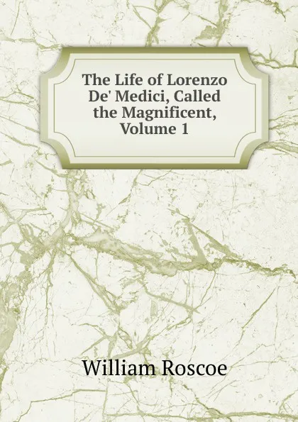 Обложка книги The Life of Lorenzo De. Medici, Called the Magnificent, Volume 1, William Roscoe
