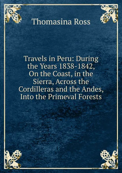 Обложка книги Travels in Peru: During the Years 1838-1842, On the Coast, in the Sierra, Across the Cordilleras and the Andes, Into the Primeval Forests, Thomasina Ross