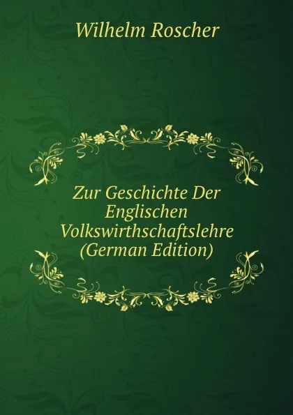 Обложка книги Zur Geschichte Der Englischen Volkswirthschaftslehre (German Edition), Wilhelm Roscher
