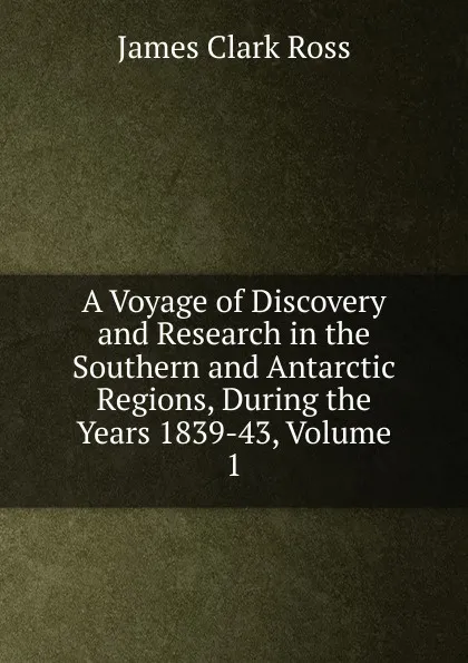 Обложка книги A Voyage of Discovery and Research in the Southern and Antarctic Regions, During the Years 1839-43, Volume 1, James Clark Ross