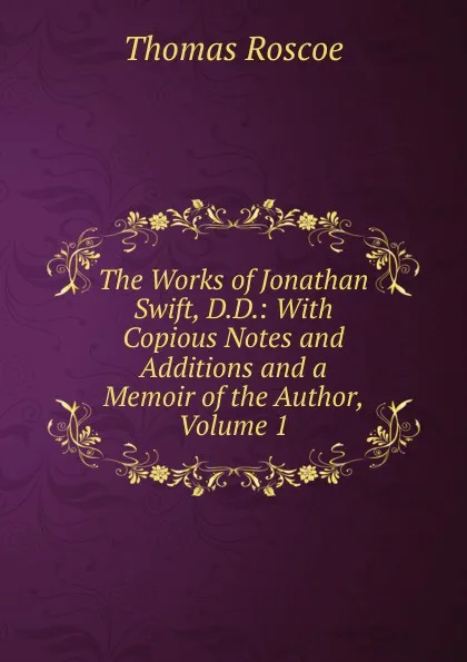 Обложка книги The Works of Jonathan Swift, D.D.: With Copious Notes and Additions and a Memoir of the Author, Volume 1, Thomas Roscoe