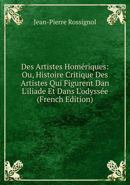 Обложка книги Des Artistes Homeriques: Ou, Histoire Critique Des Artistes Qui Figurent Dan L.iliade Et Dans L.odyssee (French Edition), Jean-Pierre Rossignol