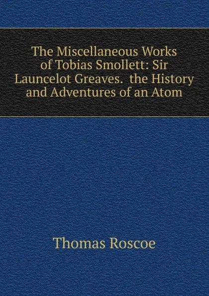 Обложка книги The Miscellaneous Works of Tobias Smollett: Sir Launcelot Greaves.  the History and Adventures of an Atom, Thomas Roscoe