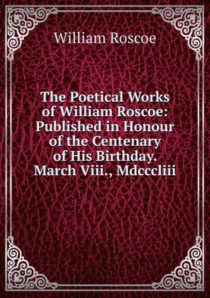 Обложка книги The Poetical Works of William Roscoe: Published in Honour of the Centenary of His Birthday. March Viii., Mdcccliii., William Roscoe