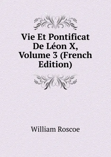 Обложка книги Vie Et Pontificat De Leon X, Volume 3 (French Edition), William Roscoe
