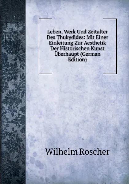 Обложка книги Leben, Werk Und Zeitalter Des Thukydides: Mit Einer Einleitung Zur Aesthetik Der Historischen Kunst Uberhaupt (German Edition), Wilhelm Roscher